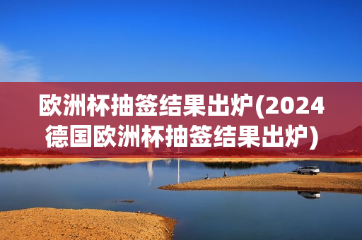 欧洲杯抽签结果出炉(2024德国欧洲杯抽签结果出炉)