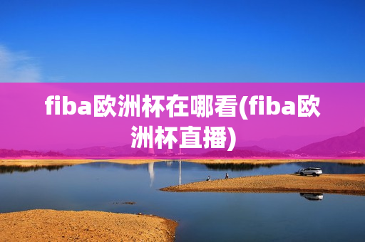 fiba欧洲杯在哪看(fiba欧洲杯直播)