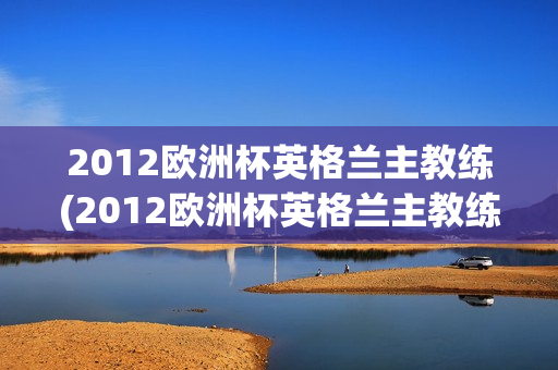 2012欧洲杯英格兰主教练(2012欧洲杯英格兰主教练是谁)